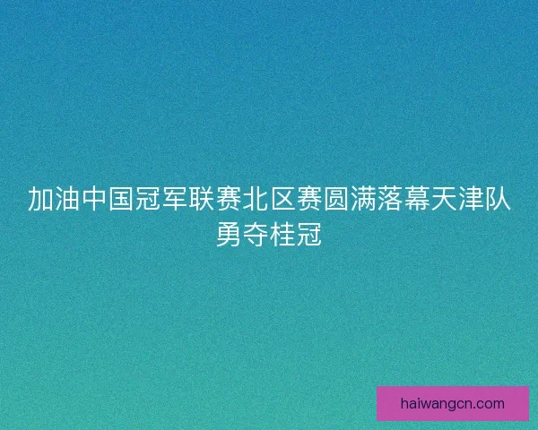 加油中国冠军联赛北区赛圆满落幕天津队勇夺桂冠