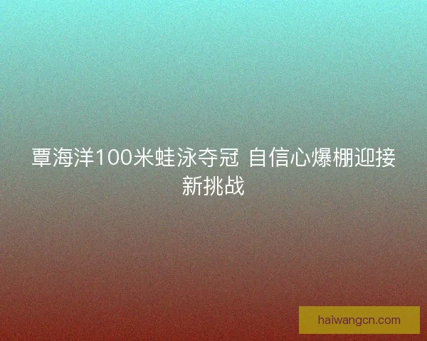 覃海洋100米蛙泳夺冠 自信心爆棚迎接新挑战