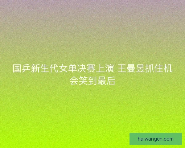 国乒新生代女单决赛上演 王曼昱抓住机会笑到最后