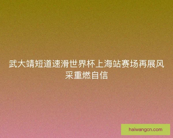 武大靖短道速滑世界杯上海站赛场再展风采重燃自信