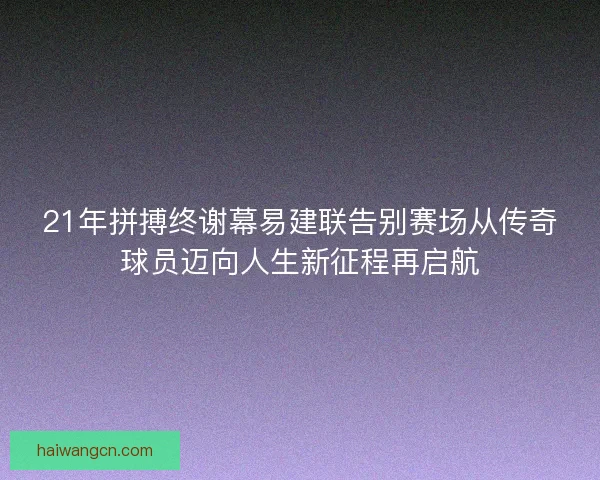 21年拼搏终谢幕易建联告别赛场从传奇球员迈向人生新征程再启航