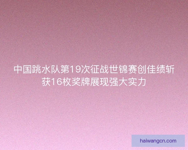 中国跳水队第19次征战世锦赛创佳绩斩获16枚奖牌展现强大实力