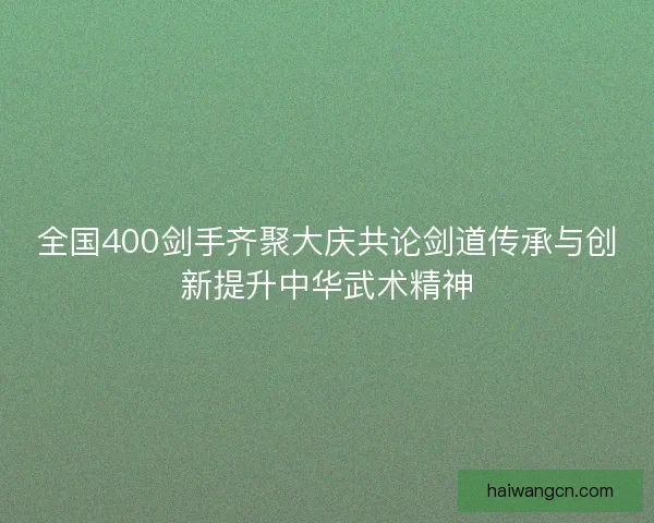 全国400剑手齐聚大庆共论剑道传承与创新提升中华武术精神