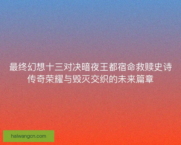 最终幻想十三对决暗夜王都宿命救赎史诗传奇荣耀与毁灭交织的未来篇章