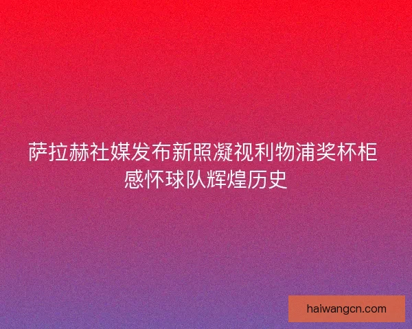 萨拉赫社媒发布新照凝视利物浦奖杯柜 感怀球队辉煌历史