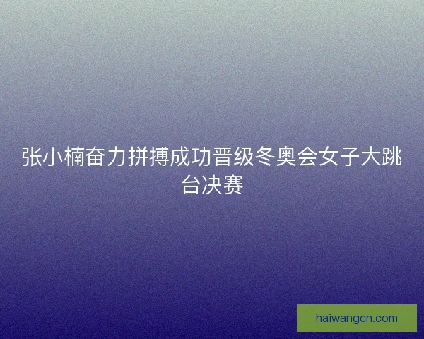 张小楠奋力拼搏成功晋级冬奥会女子大跳台决赛