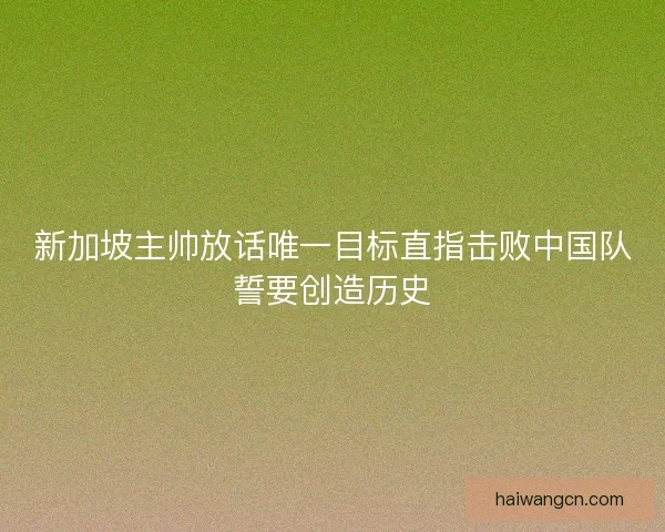 新加坡主帅放话唯一目标直指击败中国队誓要创造历史