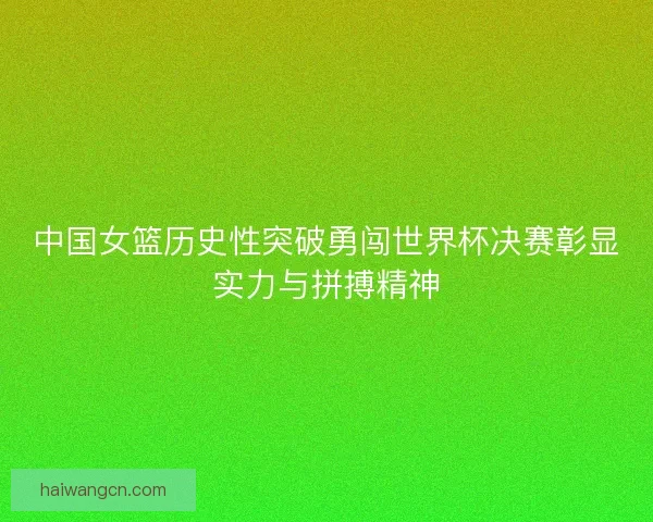 中国女篮历史性突破勇闯世界杯决赛彰显实力与拼搏精神