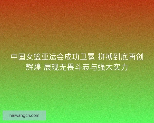 中国女篮亚运会成功卫冕 拼搏到底再创辉煌 展现无畏斗志与强大实力