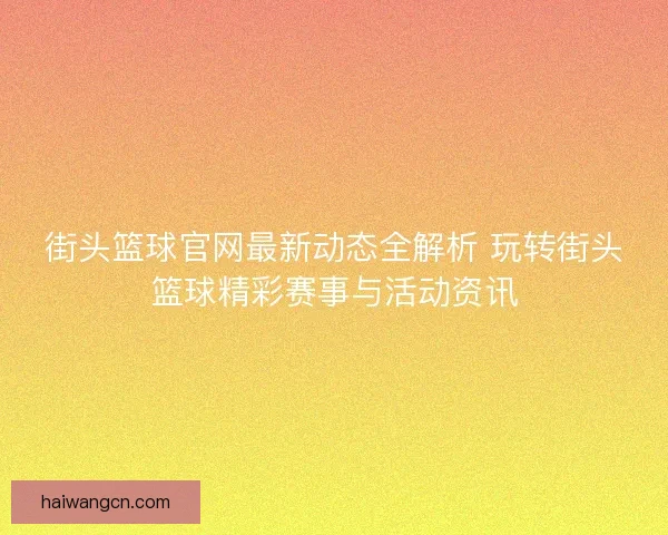 街头篮球官网最新动态全解析 玩转街头篮球精彩赛事与活动资讯