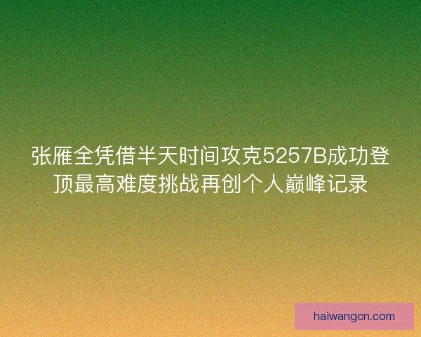 张雁全凭借半天时间攻克5257B成功登顶最高难度挑战再创个人巅峰记录