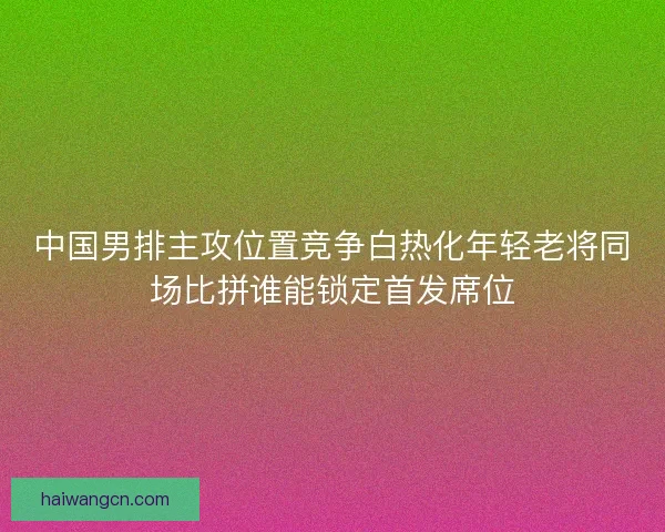中国男排主攻位置竞争白热化年轻老将同场比拼谁能锁定首发席位