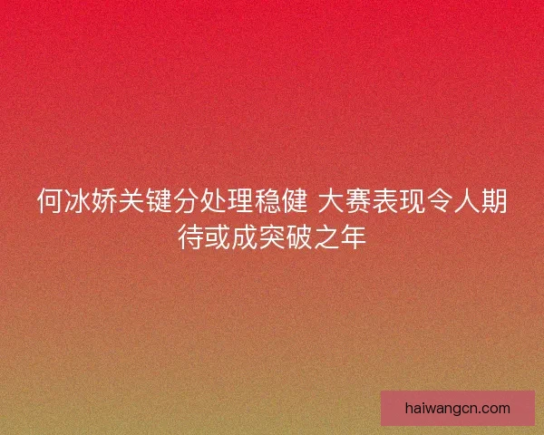 何冰娇关键分处理稳健 大赛表现令人期待或成突破之年