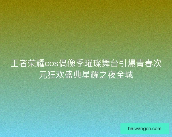 王者荣耀cos偶像季璀璨舞台引爆青春次元狂欢盛典星耀之夜全城